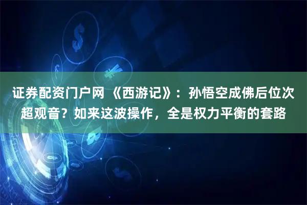 证券配资门户网 《西游记》：孙悟空成佛后位次超观音？如来这波操作，全是权力平衡的套路
