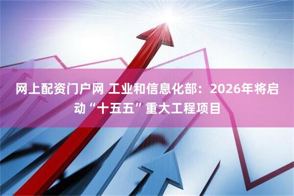 网上配资门户网 工业和信息化部：2026年将启动“十五五”重大工程项目