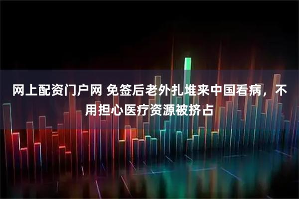 网上配资门户网 免签后老外扎堆来中国看病，不用担心医疗资源被挤占