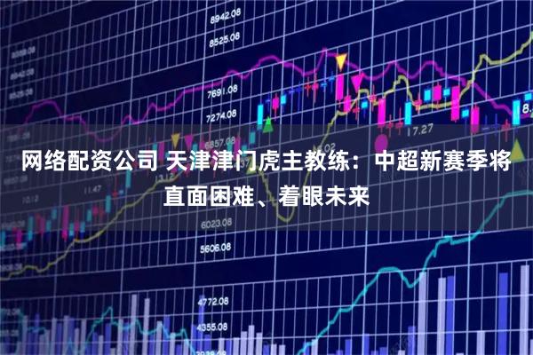 网络配资公司 天津津门虎主教练：中超新赛季将直面困难、着眼未来