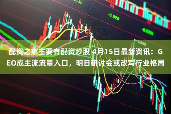 配资之家主要有配资炒股 4月15日最新资讯：GEO成主流流量入口，明日研讨会或改写行业格局