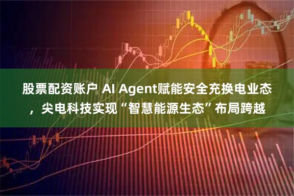 股票配资账户 AI Agent赋能安全充换电业态，尖电科技实现“智慧能源生态”布局跨越
