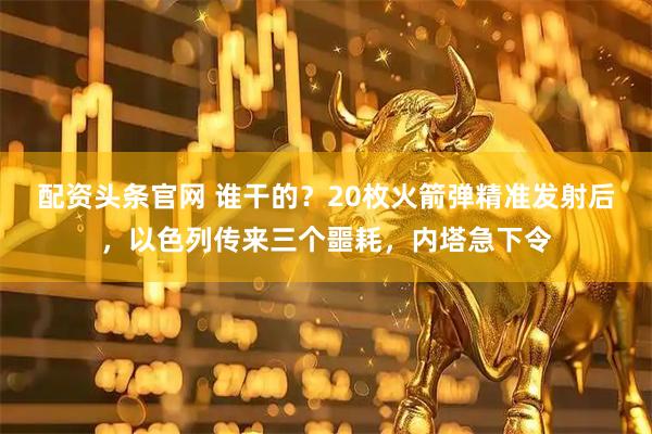 配资头条官网 谁干的？20枚火箭弹精准发射后，以色列传来三个噩耗，内塔急下令