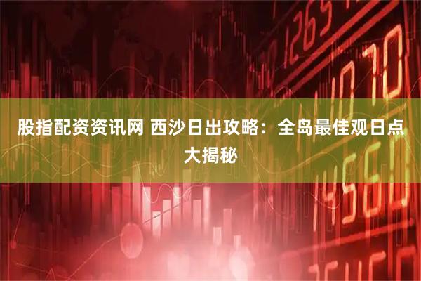 股指配资资讯网 西沙日出攻略：全岛最佳观日点大揭秘