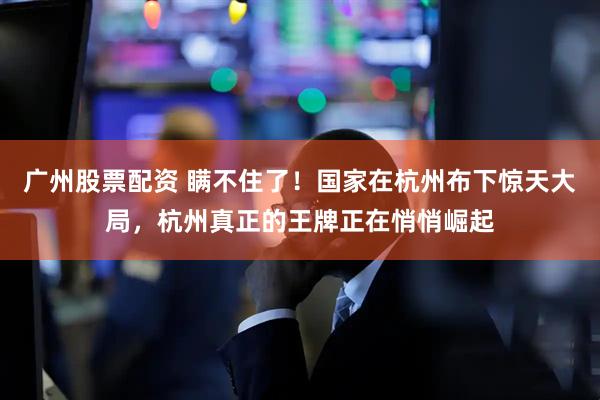 广州股票配资 瞒不住了！国家在杭州布下惊天大局，杭州真正的王牌正在悄悄崛起