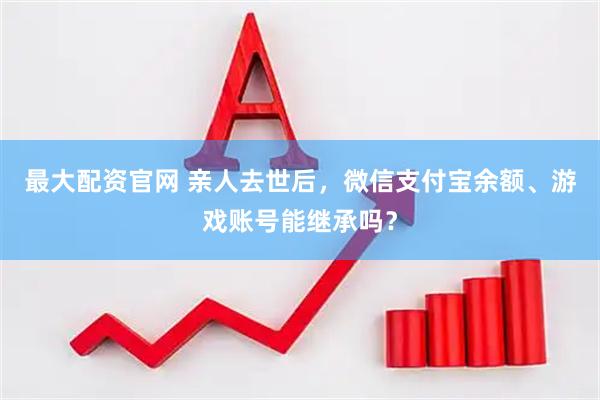 最大配资官网 亲人去世后，微信支付宝余额、游戏账号能继承吗？
