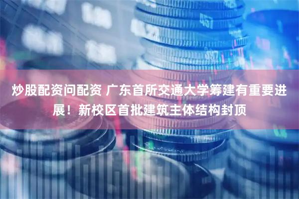 炒股配资问配资 广东首所交通大学筹建有重要进展！新校区首批建筑主体结构封顶